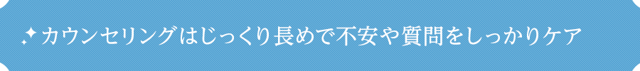カウンセリングはじっくり長めで不安や質問をしっかりケア