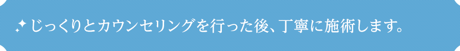 じっくりとカウンセリングを行った後、丁寧に施術します。