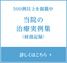 500例以上を掲載中 当院の治療実例集（経過記録） 詳しくはこちら